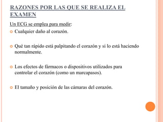 RAZONES POR LAS QUE SE REALIZA EL 
EXAMEN 
Un ECG se emplea para medir: 
 Cualquier daño al corazón. 
 Qué tan rápido está palpitando el corazón y si lo está haciendo 
normalmente. 
 Los efectos de fármacos o dispositivos utilizados para 
controlar el corazón (como un marcapasos). 
 El tamaño y posición de las cámaras del corazón. 
 
