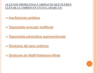 ALGUNOS PROBLEMAS CARDÍACOS QUE PUEDEN 
LLEVAR A CAMBIOS EN UN ECG ABARCAN: 
 Insuficiencia cardíaca 
 Taquicardia auricular multifocal 
 Taquicardia paroxística supraventricular 
 Síndrome del seno enfermo 
 Síndrome de Wolff-Parkinson-White 
 