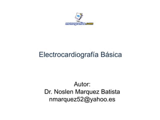 Electrocardiografía Básica
Autor:
Dr. Noslen Marquez Batista
nmarquez52@yahoo.es
 