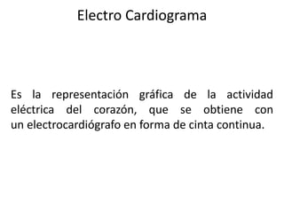 Electro Cardiograma
Es la representación gráfica de la actividad
eléctrica del corazón, que se obtiene con
un electrocardiógrafo en forma de cinta continua.
 