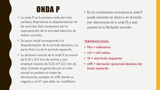 ONDA P
• La onda P es la primera onda del ciclo
cardiaco. Representa la despolarización de
las aurículas. Está compuesta por la
superposición de la actividad eléctrica de
ambas aurículas.
• Su parte inicial corresponde a la
despolarización de la aurícula derecha y su
parte final a la de la aurícula izquierda.
• La duración normal de la onda P es menor
de 0.10 s (2.5 mm de ancho) y una
amplitud máxima de 0.25 mV (2.5 mm de
alto). Cuando es generada por el nodo
sinusal es positiva en todas las
derivaciones, excepto en aVR donde es
negativa y enV1 que debe ser isodifásica.
TERMINOLOGIA:
• Mm = milímetros
• mV = mili voltios
• VI = ventrículo iszquierdo
• aVR = derivación (potencial absoluto del
brazo izquierdo
 