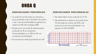 ONDA Q
DERIVACIONES PERIFÉRICAS
• La onda Q normal suele ser estrecha y
poco profunda, menor de 0.04 s de ancho
o de 2 mm de profundidad, en general no
supera el 25% del complejo QRS.
• Puede verse una onda Q relativamente
profunda en III en corazones
horizontalizados y un QS en aVL en
corazones verticalizados.
• Es normal una onda Q profunda en aVF.
DERIVACIONES PRECORDIALES
• No debe haber nunca onda Q enV1-V2.
• Normalmente se observa una onda Q en
V5-V6, suele ser menor de 0.04 s de
ancho, de 2 mm de profundidad o no
superar el 15% del QRS.
 