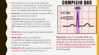 COMPLEJO QRS• Está formado por un conjunto de ondas que
representan la despolarización de los ventrículos.
Su duración oscila entre 0.06 s y 0.10 s.Toma
varias morfologías dependiendo de la derivación.
• Onda Q: si la primera onda del complejo QRS es
negativa, se denomina onda Q.
• Onda R: es la primera onda positiva del
complejo QRS, puede estar precedida de una
onda negativa (onda Q) o no. Si en el complejo
QRS hubiese otra onda positiva se le denomina
R'.
• Onda S: es la onda negativa que aparece después
de la onda R.
• Onda QS: cuando un complejo es
completamente negativo, sin presencia de onda
positiva, se le denomina complejo QS. Suele ser
un signo de necrosis.
• Ondas R' y S': cuando hay más de una onda R o
más de una onda S, se les denomina R' y S'.
Recuerda: Si en un complejo QRS hay
una mínima onda positiva inicial, por muy
pequeña que sea, está será una onda R y
la onda negativa que le sigue es una onda
S, no una onda Q. Confundirlas es un
error frecuente.
 