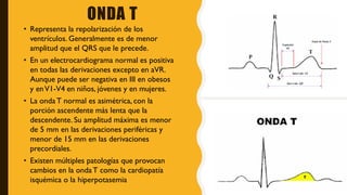 ONDA T
• Representa la repolarización de los
ventrículos. Generalmente es de menor
amplitud que el QRS que le precede.
• En un electrocardiograma normal es positiva
en todas las derivaciones excepto en aVR.
Aunque puede ser negativa en III en obesos
y enV1-V4 en niños, jóvenes y en mujeres.
• La onda T normal es asimétrica, con la
porción ascendente más lenta que la
descendente. Su amplitud máxima es menor
de 5 mm en las derivaciones periféricas y
menor de 15 mm en las derivaciones
precordiales.
• Existen múltiples patologías que provocan
cambios en la ondaT como la cardiopatía
isquémica o la hiperpotasemia
 