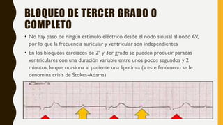 BLOQUEO DE TERCER GRADO O
COMPLETO
• No hay paso de ningún estímulo eléctrico desde el nodo sinusal al nodo AV,
por lo que la frecuencia auricular y ventricular son independientes
• En los bloqueos cardíacos de 2º y 3er grado se pueden producir paradas
ventriculares con una duración variable entre unos pocos segundos y 2
minutos, lo que ocasiona al paciente una lipotimia (a este fenómeno se le
denomina crisis de Stokes-Adams)
 