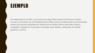 EJEMPLO
Un adolescente de 16 años lo normal es que tenga ritmo sinusal y la frecuencia cardíaca
auricular y ventricular sea de 70 latidos/minuto.Ambas cámaras cardíacas laten sincrónicamente:
primero las aurículas, abriéndose las válvulas que las separan de los ventrículos (mitral y
tricúspide), y después los ventrículos, cerrándose estas válvulas y abriéndose las válvulas
pulmonar y aórtica.
 