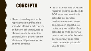 CONCEPTO
• El electrocardiograma es la
representación gráfica de la
actividad eléctrica del corazón
en función del tiempo, que se
obtiene, desde la superficie
corporal, en el pecho,con un
electrocardiógrafo en forma
de cinta continua
• es un examen que sirve para
registrar el ritmo cardiaco. El
ECG sirve para estudiar la
actividad del corazón
mediante unos electrodos
colocados en el pecho,las
muñecas y los tobillos.Esta
actividad se mide en varios
puntos del corazón, llamadas
derivaciones,y se registra
como una curva para cada
una de ellas.
 