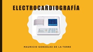 ELECTROCARDIOGRAFÍA
M A U R I C I O G O N Z Á L E Z D E L A TO R R E
 