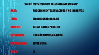 ÁREA: PROCEDIMIENTOS INVACIVOS Y NO INVASIVOS
TEMA: ELECTROCARDIOGRAMA
DOCENTE: JULIAN RAMOS PACHECO
ESTUDIANTE: HUAMÁN GAMBOA MAYUMI
ESPECIALIDAD: ENFERMERIA
CICLO: IV
“AÑO DEL FORTALECIMIENTO DE LA SOBERANÍA NACIONAL”
 