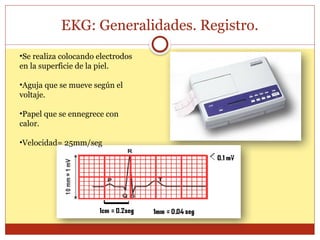 EKG: Generalidades. Registro.
•Se realiza colocando electrodos
en la superficie de la piel.
•Aguja que se mueve según el
voltaje.
•Papel que se ennegrece con
calor.
•Velocidad= 25mm/seg
 