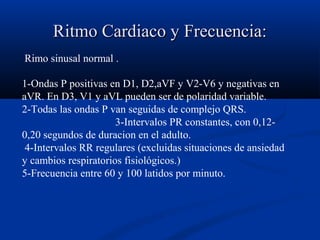Ritmo Cardiaco y Frecuencia:Ritmo Cardiaco y Frecuencia:
Rimo sinusal normal .
1-Ondas P positivas en D1, D2,aVF y V2-V6 y negativas en
aVR. En D3, V1 y aVL pueden ser de polaridad variable.
2-Todas las ondas P van seguidas de complejo QRS.
3-Intervalos PR constantes, con 0,12-
0,20 segundos de duracion en el adulto.
4-Intervalos RR regulares (excluidas situaciones de ansiedad
y cambios respiratorios fisiológicos.)
5-Frecuencia entre 60 y 100 latidos por minuto.
 