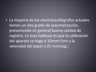• La mayoría de los electrocardiógrafos actuales 
tienen un alto grado de automatización, 
presentando en general buena calidad de 
registro. Lo mas habitual es que la calibración 
del aparato se haga a 10mm=1mv y la 
velocidad del papel a 25 mm/seg.; 
 