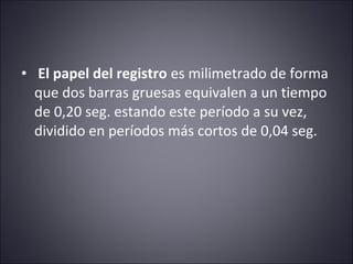 • El papel del registro es milimetrado de forma 
que dos barras gruesas equivalen a un tiempo 
de 0,20 seg. estando este período a su vez, 
dividido en períodos más cortos de 0,04 seg. 
 