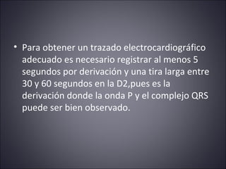 • Para obtener un trazado electrocardiográfico 
adecuado es necesario registrar al menos 5 
segundos por derivación y una tira larga entre 
30 y 60 segundos en la D2,pues es la 
derivación donde la onda P y el complejo QRS 
puede ser bien observado. 
 