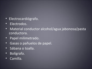 • Electrocardiógrafo. 
• Electrodos. 
• Material conductor alcohol/agua jabonosa/pasta 
conductora. 
• Papel milimetrado. 
• Gasas o pañuelos de papel. 
• Sábana o toalla. 
• Bolígrafo. 
• Camilla. 
 