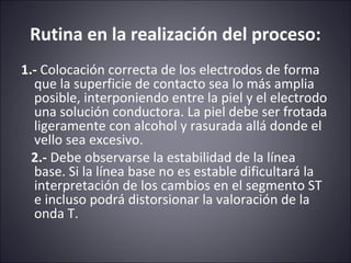 Rutina en la realización del proceso: 
1.- Colocación correcta de los electrodos de forma 
que la superficie de contacto sea lo más amplia 
posible, interponiendo entre la piel y el electrodo 
una solución conductora. La piel debe ser frotada 
ligeramente con alcohol y rasurada allá donde el 
vello sea excesivo. 
2.- Debe observarse la estabilidad de la línea 
base. Si la línea base no es estable dificultará la 
interpretación de los cambios en el segmento ST 
e incluso podrá distorsionar la valoración de la 
onda T. 
 