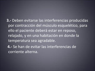 3.- Deben evitarse las interferencias producidas 
por contracción del músculo esquelético, para 
ello el paciente deberá estar en reposo, 
relajado, y en una habitación en donde la 
temperatura sea agradable. 
4.- Se han de evitar las interferencias de 
corriente alterna. 
 