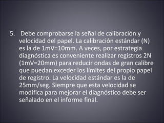 5. Debe comprobarse la señal de calibración y 
velocidad del papel. La calibración estándar (N) 
es la de 1mV=10mm. A veces, por estrategia 
diagnóstica es conveniente realizar registros 2N 
(1mV=20mm) para reducir ondas de gran calibre 
que puedan exceder los límites del propio papel 
de registro. La velocidad estándar es la de 
25mm/seg. Siempre que esta velocidad se 
modifica para mejorar el diagnóstico debe ser 
señalado en el informe final. 
 