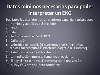Datos mínimos necesarios para poder 
interpretar un EKG 
Los datos los escribiremos en el mismo papel del registro son: 
1. Nombre y apellidos del paciente 
2. Sexo 
3. Edad 
4. Fecha de realización de ECG. 
5. Calibración 
6. Velocidad del papel. (si queremos analizar arritmias 
rápidas calibraremos el electrocardiógrafo a 50mm/seg. 
7. Patología de base ( si la sabemos) 
8. La medicación que esta tomando el paciente. 
9. Si hay clínica o no en el momento de la realización. 
10. Si hay EKG previos (para comparar). 
 