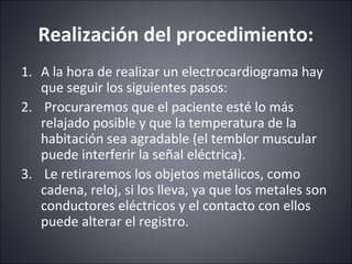 Realización del procedimiento: 
1. A la hora de realizar un electrocardiograma hay 
que seguir los siguientes pasos: 
2. Procuraremos que el paciente esté lo más 
relajado posible y que la temperatura de la 
habitación sea agradable (el temblor muscular 
puede interferir la señal eléctrica). 
3. Le retiraremos los objetos metálicos, como 
cadena, reloj, si los lleva, ya que los metales son 
conductores eléctricos y el contacto con ellos 
puede alterar el registro. 
 