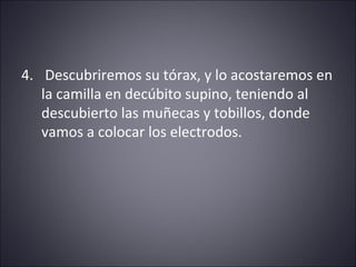 4. Descubriremos su tórax, y lo acostaremos en 
la camilla en decúbito supino, teniendo al 
descubierto las muñecas y tobillos, donde 
vamos a colocar los electrodos. 
 