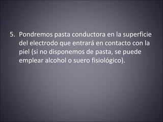 5. Pondremos pasta conductora en la superficie 
del electrodo que entrará en contacto con la 
piel (si no disponemos de pasta, se puede 
emplear alcohol o suero fisiológico). 
 