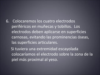 6. Colocaremos los cuatro electrodos 
periféricos en muñecas y tobillos. Los 
electrodos deben aplicarse en superficies 
carnosas, evitando las prominencias óseas, 
las superficies articulares. 
Si tuviera una extremidad escayolada 
colocaríamos el electrodo sobre la zona de la 
piel más proximal al yeso. 
 