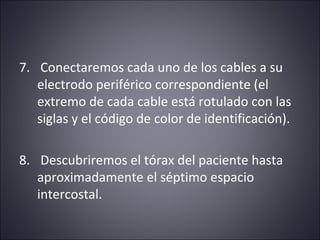 7. Conectaremos cada uno de los cables a su 
electrodo periférico correspondiente (el 
extremo de cada cable está rotulado con las 
siglas y el código de color de identificación). 
8. Descubriremos el tórax del paciente hasta 
aproximadamente el séptimo espacio 
intercostal. 
 