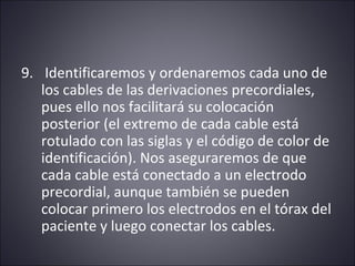 9. Identificaremos y ordenaremos cada uno de 
los cables de las derivaciones precordiales, 
pues ello nos facilitará su colocación 
posterior (el extremo de cada cable está 
rotulado con las siglas y el código de color de 
identificación). Nos aseguraremos de que 
cada cable está conectado a un electrodo 
precordial, aunque también se pueden 
colocar primero los electrodos en el tórax del 
paciente y luego conectar los cables. 
 