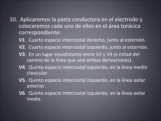 10. Aplicaremos la pasta conductora en el electrodo y 
colocaremos cada uno de ellos en el área torácica 
correspondiente: 
V1. Cuarto espacio intercostal derecho, junto al esternón. 
V2. Cuarto espacio intercostal izquierdo, junto al esternón. 
V3. En un lugar equidistante entre V2 y V4 (a mitad del 
camino de la línea que une ambas derivaciones). 
V4. Quinto espacio intercostal izquierdo, en la línea medio 
clavicular. 
V5. Quinto espacio intercostal izquierdo, en la línea axilar 
anterior. 
V6. Quinto espacio intercostal izquierdo, en la línea axilar 
media. 
 