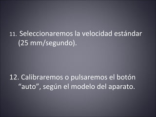 11. Seleccionaremos la velocidad estándar 
(25 mm/segundo). 
12. Calibraremos o pulsaremos el botón 
“auto”, según el modelo del aparato. 
 