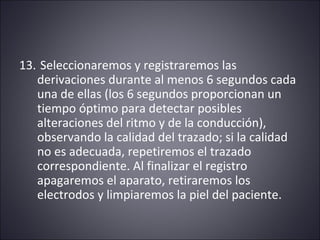 13. Seleccionaremos y registraremos las 
derivaciones durante al menos 6 segundos cada 
una de ellas (los 6 segundos proporcionan un 
tiempo óptimo para detectar posibles 
alteraciones del ritmo y de la conducción), 
observando la calidad del trazado; si la calidad 
no es adecuada, repetiremos el trazado 
correspondiente. Al finalizar el registro 
apagaremos el aparato, retiraremos los 
electrodos y limpiaremos la piel del paciente. 
 