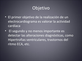 Objetivo 
• El primer objetivo de la realización de un 
electrocardiograma es valorar la actividad 
cardíaca 
• El segundo y no menos importante es 
detectar las alteraciones diagnósticas, como 
Hipertrofias ventriculares, trastornos del 
ritmo ECA, etc. 
 