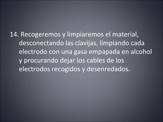 14. Recogeremos y limpiaremos el material, 
desconectando las clavijas, limpiando cada 
electrodo con una gasa empapada en alcohol 
y procurando dejar los cables de los 
electrodos recogidos y desenredados. 
 