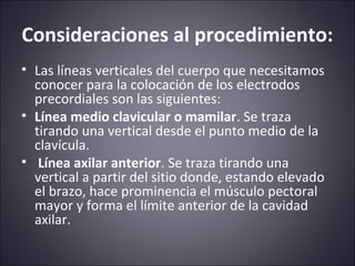 Consideraciones al procedimiento: 
• Las líneas verticales del cuerpo que necesitamos 
conocer para la colocación de los electrodos 
precordiales son las siguientes: 
• Línea medio clavicular o mamilar. Se traza 
tirando una vertical desde el punto medio de la 
clavícula. 
• Línea axilar anterior. Se traza tirando una 
vertical a partir del sitio donde, estando elevado 
el brazo, hace prominencia el músculo pectoral 
mayor y forma el límite anterior de la cavidad 
axilar. 
 