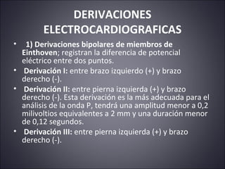 DERIVACIONES 
ELECTROCARDIOGRAFICAS 
• 1) Derivaciones bipolares de miembros de 
Einthoven; registran la diferencia de potencial 
eléctrico entre dos puntos. 
• Derivación I: entre brazo izquierdo (+) y brazo 
derecho (-). 
• Derivación II: entre pierna izquierda (+) y brazo 
derecho (-). Esta derivación es la más adecuada para el 
análisis de la onda P, tendrá una amplitud menor a 0,2 
milivoltios equivalentes a 2 mm y una duración menor 
de 0,12 segundos. 
• Derivación III: entre pierna izquierda (+) y brazo 
derecho (-). 
 