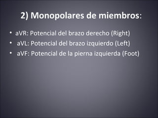 2) Monopolares de miembros: 
• aVR: Potencial del brazo derecho (Right) 
• aVL: Potencial del brazo izquierdo (Left) 
• aVF: Potencial de la pierna izquierda (Foot) 
 
