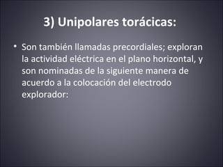 3) Unipolares torácicas: 
• Son también llamadas precordiales; exploran 
la actividad eléctrica en el plano horizontal, y 
son nominadas de la siguiente manera de 
acuerdo a la colocación del electrodo 
explorador: 
 