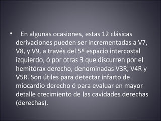 • En algunas ocasiones, estas 12 clásicas 
derivaciones pueden ser incrementadas a V7, 
V8, y V9, a través del 5º espacio intercostal 
izquierdo, ó por otras 3 que discurren por el 
hemitórax derecho, denominadas V3R, V4R y 
V5R. Son útiles para detectar infarto de 
miocardio derecho ó para evaluar en mayor 
detalle crecimiento de las cavidades derechas 
(derechas). 
 