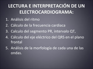 LECTURA E INTERPRETACIÓN DE UN 
ELECTROCARDIOGRAMA: 
1. Análisis del ritmo 
2. Cálculo de la frecuencia cardiaca 
3. Calculo del segmento PR, intervalo QT, 
4. Cálculo del eje eléctrico del QRS en el plano 
frontal 
5. Análisis de la morfología de cada una de las 
ondas. 
 