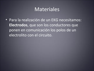 Materiales 
• Para la realización de un EKG necesitamos: 
Electrodos, que son los conductores que 
ponen en comunicación los polos de un 
electrolito con el circuito. 
 