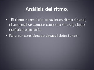 Análisis del ritmo. 
• El ritmo normal del corazón es ritmo sinusal, 
el anormal se conoce como no sinusal, ritmo 
ectópico ó arritmia. 
• Para ser considerado sinusal debe tener: 
 
