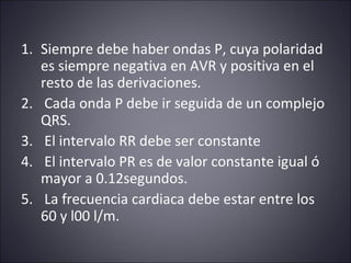 1. Siempre debe haber ondas P, cuya polaridad 
es siempre negativa en AVR y positiva en el 
resto de las derivaciones. 
2. Cada onda P debe ir seguida de un complejo 
QRS. 
3. El intervalo RR debe ser constante 
4. El intervalo PR es de valor constante igual ó 
mayor a 0.12segundos. 
5. La frecuencia cardiaca debe estar entre los 
60 y l00 l/m. 
 