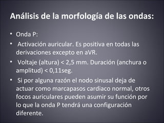 Análisis de la morfología de las ondas: 
• Onda P: 
• Activación auricular. Es positiva en todas las 
derivaciones excepto en aVR. 
• Voltaje (altura) < 2,5 mm. Duración (anchura o 
amplitud) < 0,11seg. 
• Si por alguna razón el nodo sinusal deja de 
actuar como marcapasos cardiaco normal, otros 
focos auriculares pueden asumir su función por 
lo que la onda P tendrá una configuración 
diferente. 
 