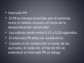 • Intervalo PR: 
• El PR es tiempo invertido por el estimulo 
entre el nódulo sinusal y el inicio de la 
desporalización ventricular. 
• Los valores serán entre 0,12 y 0,20 segundos. 
• El intervalo PR debe ser isoeléctrico. 
• Cuando en la conducción a través de las 
aurículas, el nodo AV, el haz de His se 
enlentece el intervalo PR se alarga. 
 