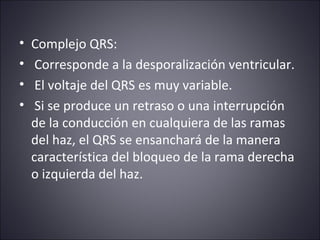 • Complejo QRS: 
• Corresponde a la desporalización ventricular. 
• El voltaje del QRS es muy variable. 
• Si se produce un retraso o una interrupción 
de la conducción en cualquiera de las ramas 
del haz, el QRS se ensanchará de la manera 
característica del bloqueo de la rama derecha 
o izquierda del haz. 
 