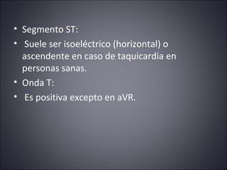 • Segmento ST: 
• Suele ser isoeléctrico (horizontal) o 
ascendente en caso de taquicardia en 
personas sanas. 
• Onda T: 
• Es positiva excepto en aVR. 
