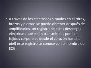 • A través de los electrodos situados en el tórax, 
brazos y piernas se puede obtener después de 
amplificarlos, un registro de estas descargas 
eléctricas (que están transmitidas por los 
tejidos corporales desde el corazón hasta la 
piel) este registro se conoce con el nombre de 
ECG. 
 