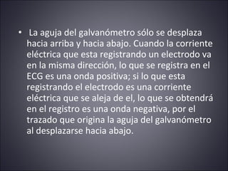 • La aguja del galvanómetro sólo se desplaza 
hacia arriba y hacia abajo. Cuando la corriente 
eléctrica que esta registrando un electrodo va 
en la misma dirección, lo que se registra en el 
ECG es una onda positiva; si lo que esta 
registrando el electrodo es una corriente 
eléctrica que se aleja de el, lo que se obtendrá 
en el registro es una onda negativa, por el 
trazado que origina la aguja del galvanómetro 
al desplazarse hacia abajo. 
 