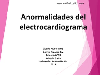 www.cuidadocritico.com




Anormalidades del
electrocardiograma

        Viviana Muñoz Pinto
        Andrea Penagos Rey
           Enfermería VIII
           Cuidado Crítico
     Universidad Antonio Nariño
                2013
 
